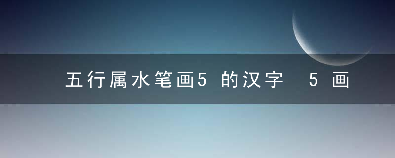 五行属水笔画5的汉字 5画属水的字有哪些